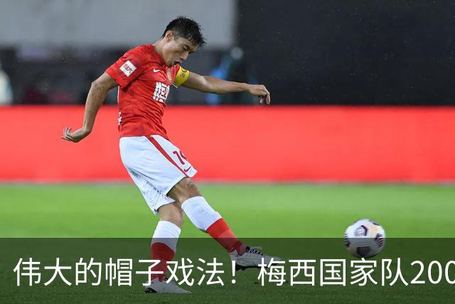 伟大的帽子戏法！梅西国家队200场，一战创8项神奇纪录震古烁今