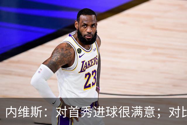 内维斯：对首秀进球很满意；对比赛结果略遗憾，但我们做得还不错